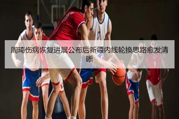 周琦伤病恢复进展公布后新疆内线轮换思路愈发清晰