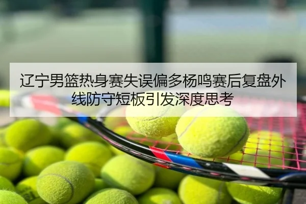 辽宁男篮热身赛失误偏多杨鸣赛后复盘外线防守短板引发深度思考