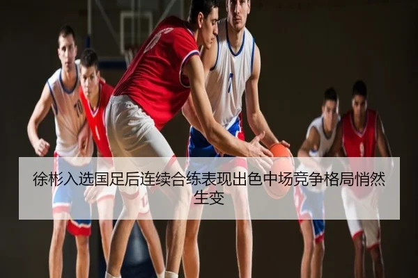 徐彬入选国足后连续合练表现出色中场竞争格局悄然生变