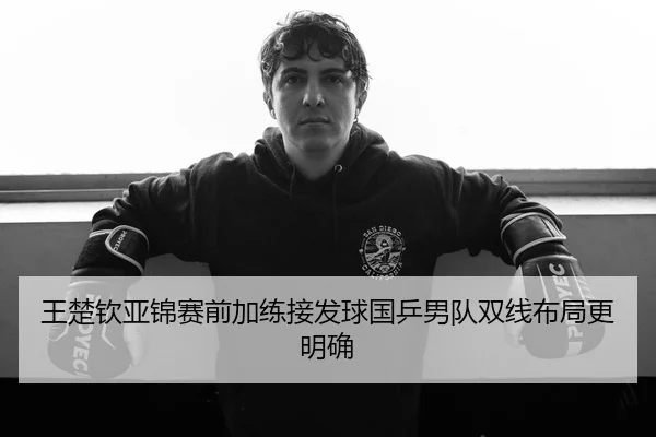 王楚钦亚锦赛前加练接发球国乒男队双线布局更明确