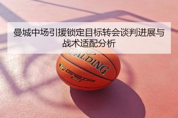 曼城中场引援锁定目标转会谈判进展与战术适配分析