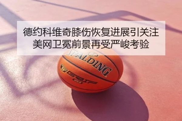 德约科维奇膝伤恢复进展引关注 美网卫冕前景再受严峻考验